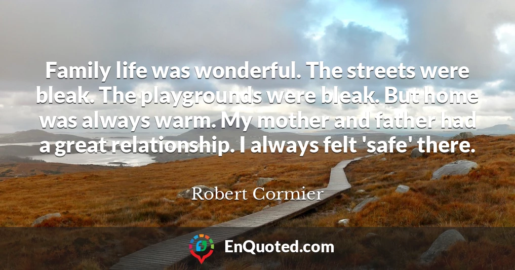 Family life was wonderful. The streets were bleak. The playgrounds were bleak. But home was always warm. My mother and father had a great relationship. I always felt 'safe' there.