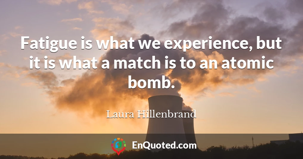 Fatigue is what we experience, but it is what a match is to an atomic bomb.