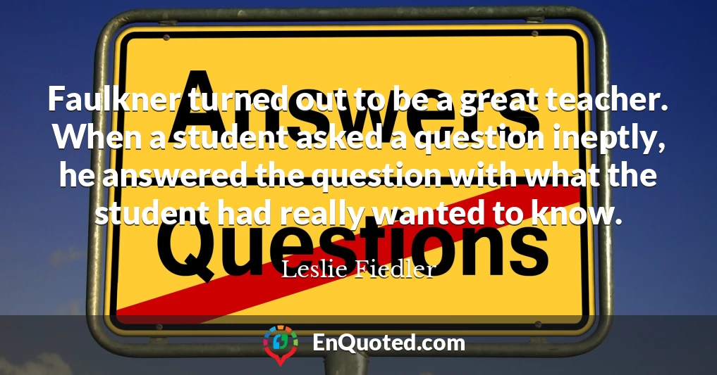 Faulkner turned out to be a great teacher. When a student asked a question ineptly, he answered the question with what the student had really wanted to know.