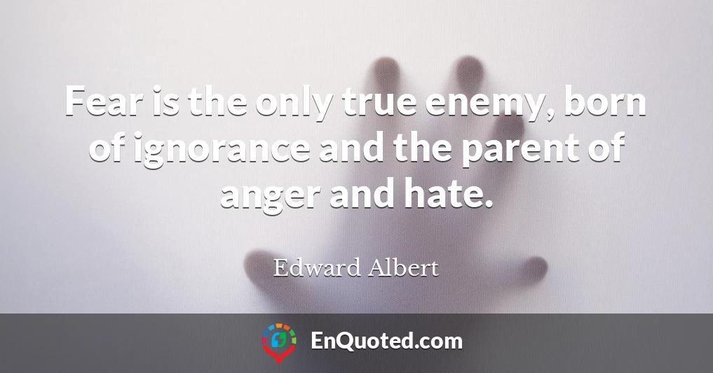 Fear is the only true enemy, born of ignorance and the parent of anger and hate.