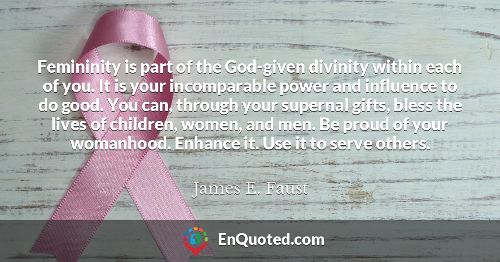 Femininity is part of the God-given divinity within each of you. It is your incomparable power and influence to do good. You can, through your supernal gifts, bless the lives of children, women, and men. Be proud of your womanhood. Enhance it. Use it to serve others. Femininity is part of the God-given divinity within each of you. It is your incomparable power and influence to do good. You can, through your supernal gifts, bless the lives of children, women, and men. Be proud of your womanhood. Enhance it. Use it to serve others.