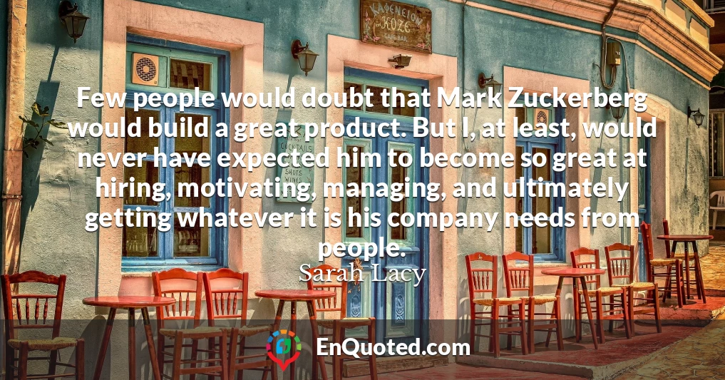 Few people would doubt that Mark Zuckerberg would build a great product. But I, at least, would never have expected him to become so great at hiring, motivating, managing, and ultimately getting whatever it is his company needs from people. Few people would doubt that Mark Zuckerberg would build a great product. But I, at least, would never have expected him to become so great at hiring, motivating, managing, and ultimately getting whatever it is his company needs from people.