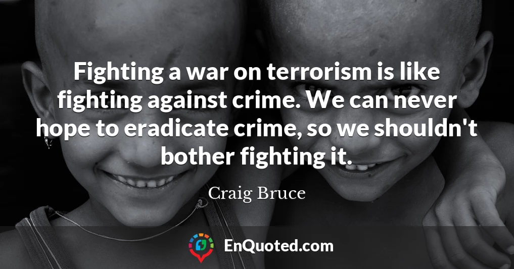 Fighting a war on terrorism is like fighting against crime. We can never hope to eradicate crime, so we shouldn't bother fighting it.