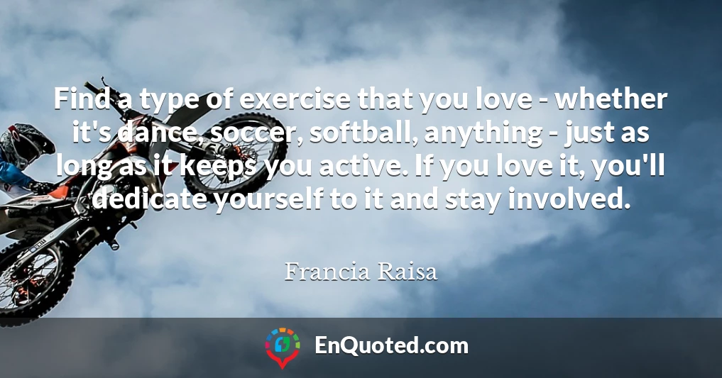 Find a type of exercise that you love - whether it's dance, soccer, softball, anything - just as long as it keeps you active. If you love it, you'll dedicate yourself to it and stay involved.