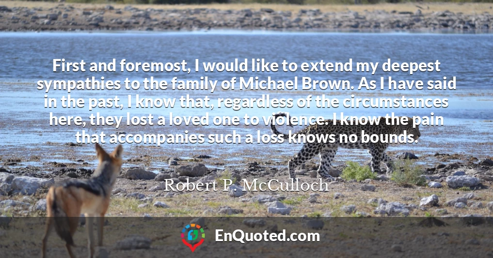 First and foremost, I would like to extend my deepest sympathies to the family of Michael Brown. As I have said in the past, I know that, regardless of the circumstances here, they lost a loved one to violence. I know the pain that accompanies such a loss knows no bounds. First and foremost, I would like to extend my deepest sympathies to the family of Michael Brown. As I have said in the past, I know that, regardless of the circumstances here, they lost a loved one to violence. I know the pain that accompanies such a loss knows no bounds.