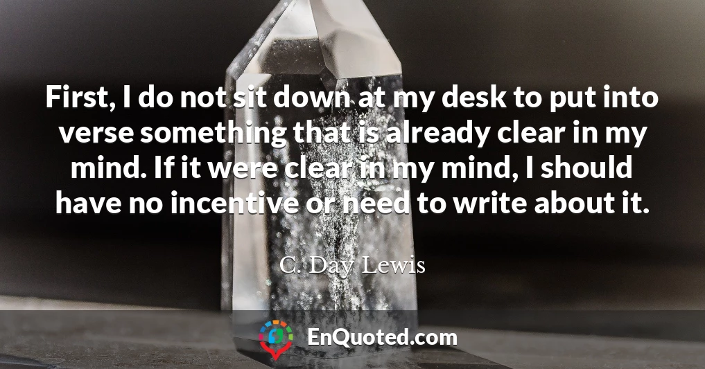 First, I do not sit down at my desk to put into verse something that is already clear in my mind. If it were clear in my mind, I should have no incentive or need to write about it.