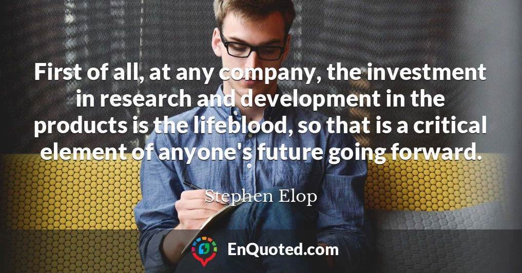 First of all, at any company, the investment in research and development in the products is the lifeblood, so that is a critical element of anyone's future going forward.