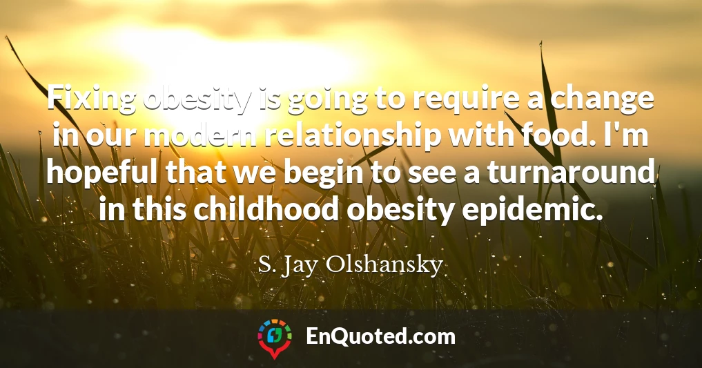 Fixing obesity is going to require a change in our modern relationship with food. I'm hopeful that we begin to see a turnaround in this childhood obesity epidemic.