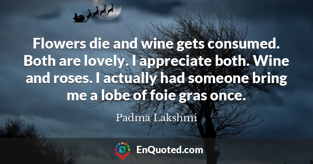 Flowers die and wine gets consumed. Both are lovely. I appreciate both. Wine and roses. I actually had someone bring me a lobe of foie gras once.