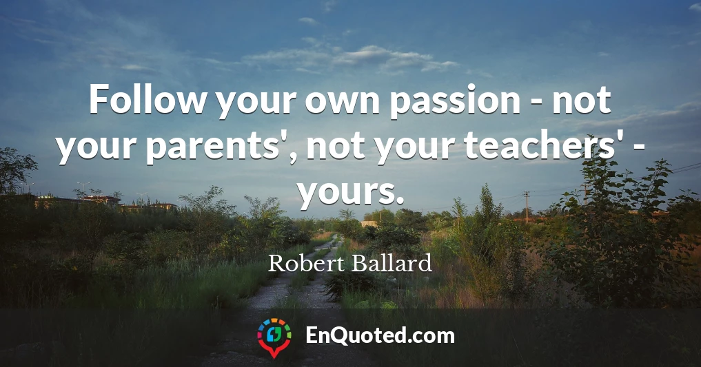 Follow your own passion - not your parents', not your teachers' - yours.