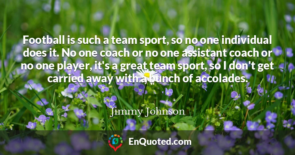 Football is such a team sport, so no one individual does it. No one coach or no one assistant coach or no one player, it's a great team sport, so I don't get carried away with a bunch of accolades.