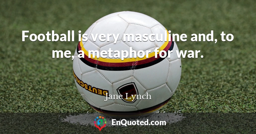 Football is very masculine and, to me, a metaphor for war.