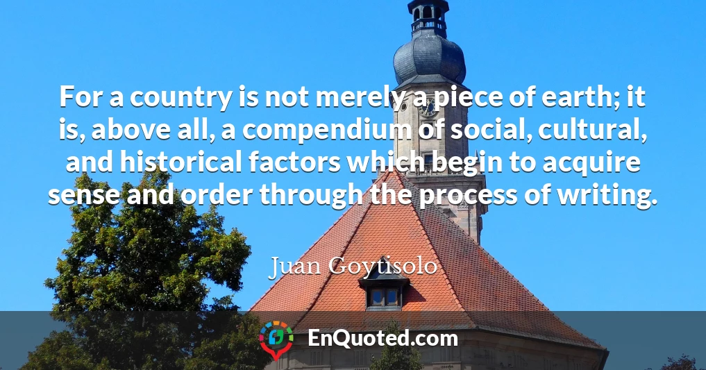 For a country is not merely a piece of earth; it is, above all, a compendium of social, cultural, and historical factors which begin to acquire sense and order through the process of writing.