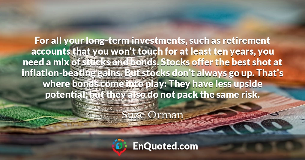 For all your long-term investments, such as retirement accounts that you won't touch for at least ten years, you need a mix of stocks and bonds. Stocks offer the best shot at inflation-beating gains. But stocks don't always go up. That's where bonds come into play: They have less upside potential, but they also do not pack the same risk.