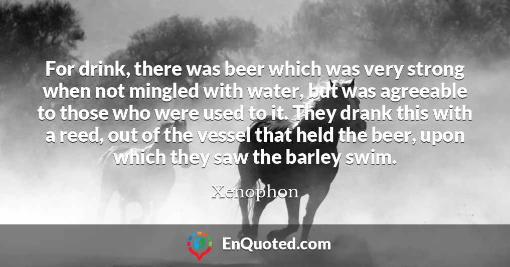 For drink, there was beer which was very strong when not mingled with water, but was agreeable to those who were used to it. They drank this with a reed, out of the vessel that held the beer, upon which they saw the barley swim.