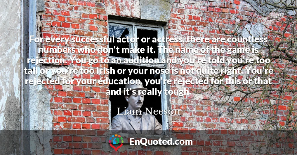 For every successful actor or actress, there are countless numbers who don't make it. The name of the game is rejection. You go to an audition and you're told you're too tall or you're too Irish or your nose is not quite right. You're rejected for your education, you're rejected for this or that and it's really tough. For every successful actor or actress, there are countless numbers who don't make it. The name of the game is rejection. You go to an audition and you're told you're too tall or you're too Irish or your nose is not quite right. You're rejected for your education, you're rejected for this or that and it's really tough.