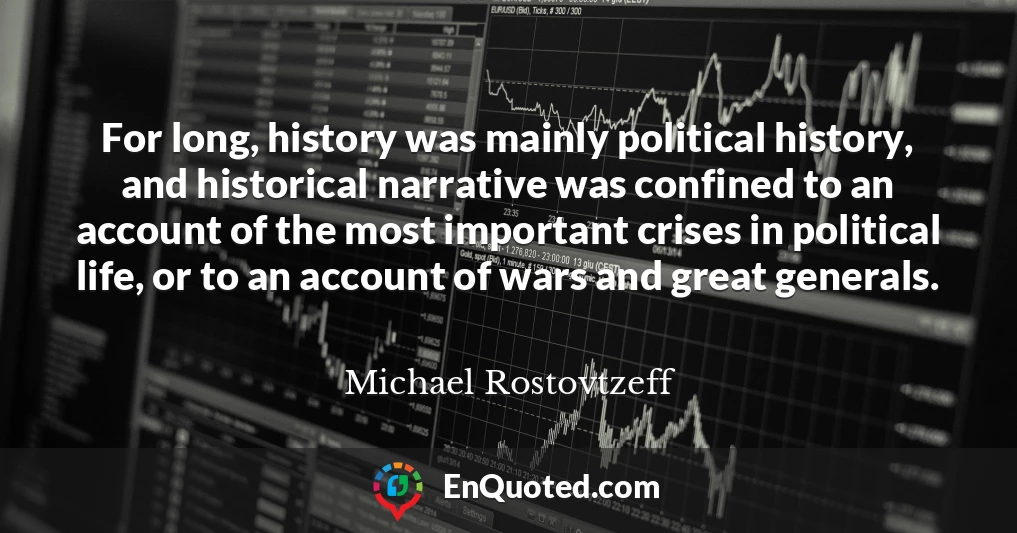 For long, history was mainly political history, and historical narrative was confined to an account of the most important crises in political life, or to an account of wars and great generals.