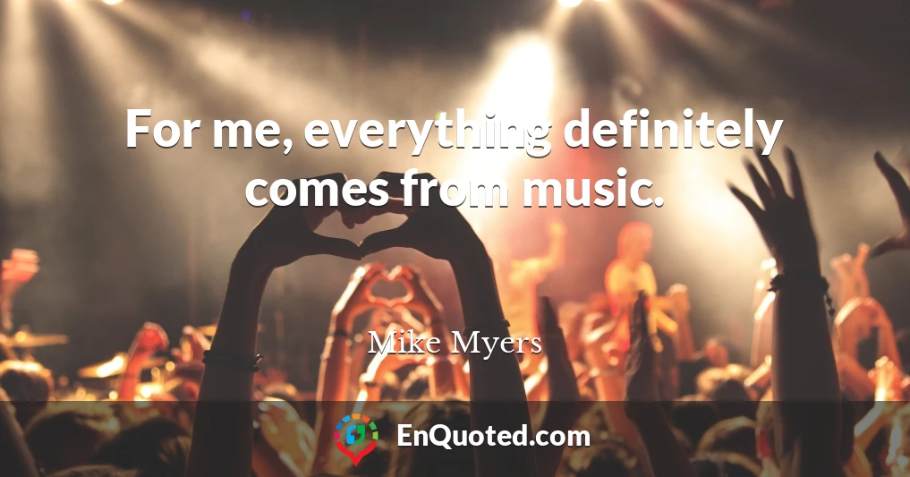 For me, everything definitely comes from music.