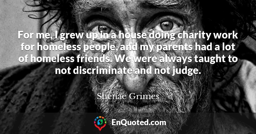 For me, I grew up in a house doing charity work for homeless people, and my parents had a lot of homeless friends. We were always taught to not discriminate and not judge.