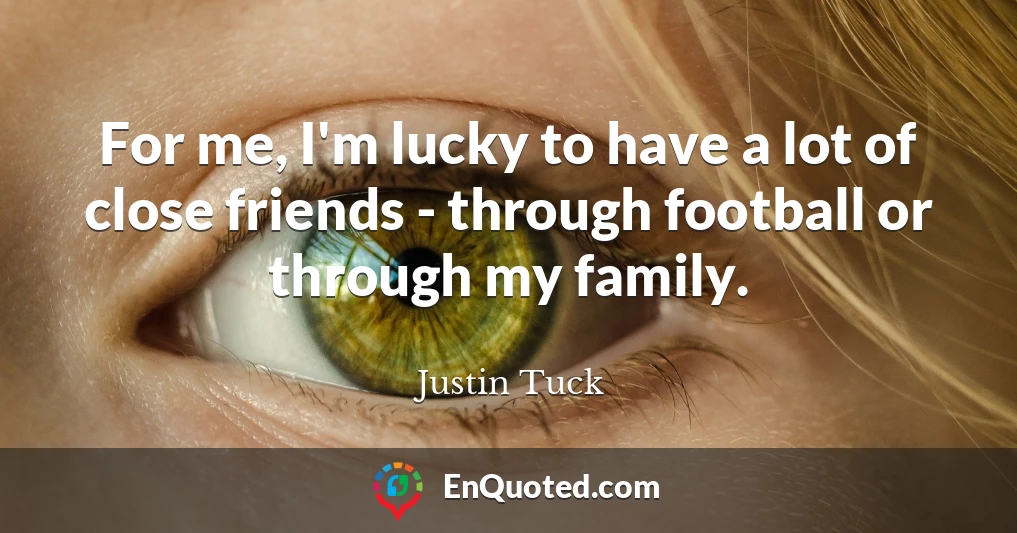 For me, I'm lucky to have a lot of close friends - through football or through my family.