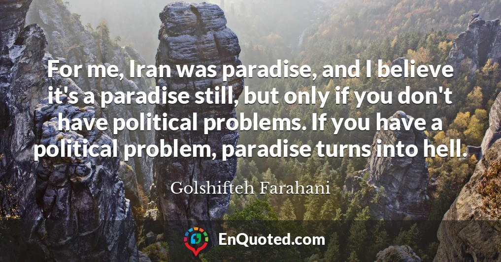 For me, Iran was paradise, and I believe it's a paradise still, but only if you don't have political problems. If you have a political problem, paradise turns into hell.