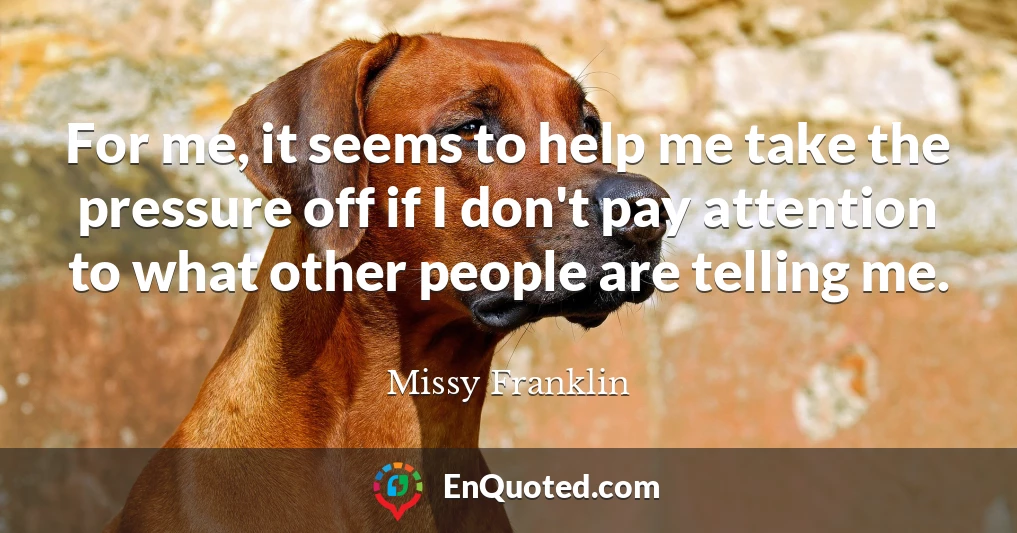 For me, it seems to help me take the pressure off if I don't pay attention to what other people are telling me.