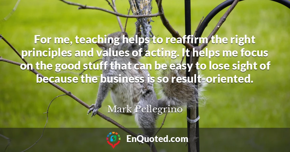 For me, teaching helps to reaffirm the right principles and values of acting. It helps me focus on the good stuff that can be easy to lose sight of because the business is so result-oriented.