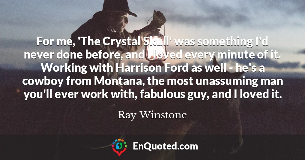 For me, 'The Crystal Skull' was something I'd never done before, and I loved every minute of it. Working with Harrison Ford as well - he's a cowboy from Montana, the most unassuming man you'll ever work with, fabulous guy, and I loved it. For me, 'The Crystal Skull' was something I'd never done before, and I loved every minute of it. Working with Harrison Ford as well - he's a cowboy from Montana, the most unassuming man you'll ever work with, fabulous guy, and I loved it.