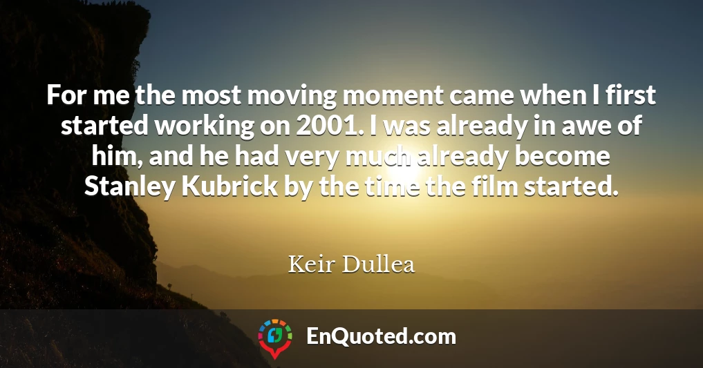 For me the most moving moment came when I first started working on 2001. I was already in awe of him, and he had very much already become Stanley Kubrick by the time the film started.