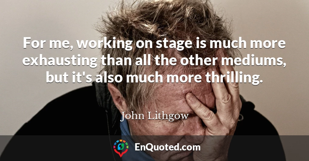 For me, working on stage is much more exhausting than all the other mediums, but it's also much more thrilling. For me, working on stage is much more exhausting than all the other mediums, but it's also much more thrilling.