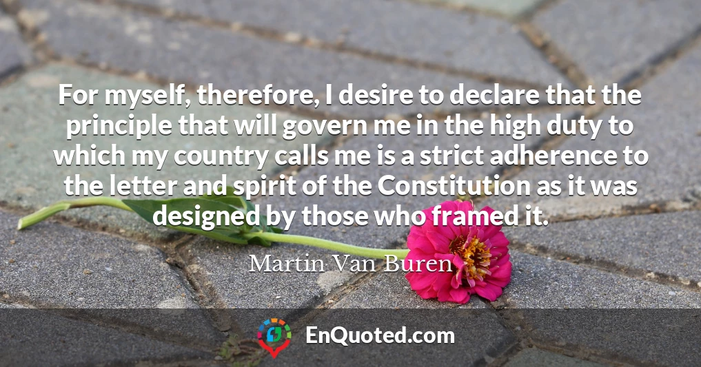 For myself, therefore, I desire to declare that the principle that will govern me in the high duty to which my country calls me is a strict adherence to the letter and spirit of the Constitution as it was designed by those who framed it.