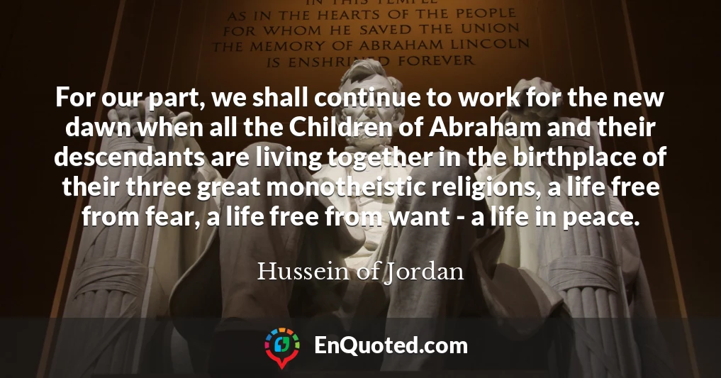 For our part, we shall continue to work for the new dawn when all the Children of Abraham and their descendants are living together in the birthplace of their three great monotheistic religions, a life free from fear, a life free from want - a life in peace.