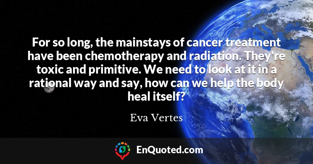 For so long, the mainstays of cancer treatment have been chemotherapy and radiation. They're toxic and primitive. We need to look at it in a rational way and say, how can we help the body heal itself?