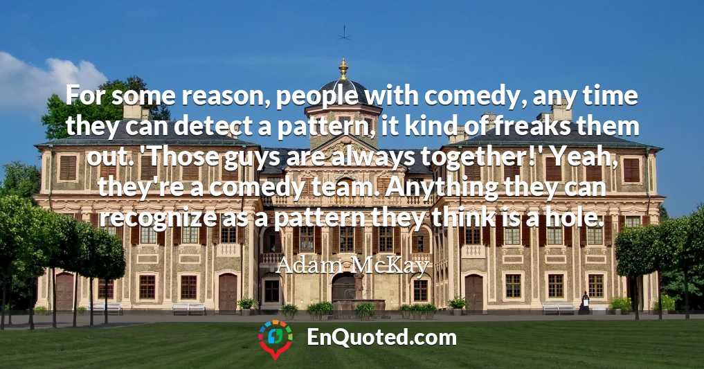 For some reason, people with comedy, any time they can detect a pattern, it kind of freaks them out. 'Those guys are always together!' Yeah, they're a comedy team. Anything they can recognize as a pattern they think is a hole. For some reason, people with comedy, any time they can detect a pattern, it kind of freaks them out. 'Those guys are always together!' Yeah, they're a comedy team. Anything they can recognize as a pattern they think is a hole.