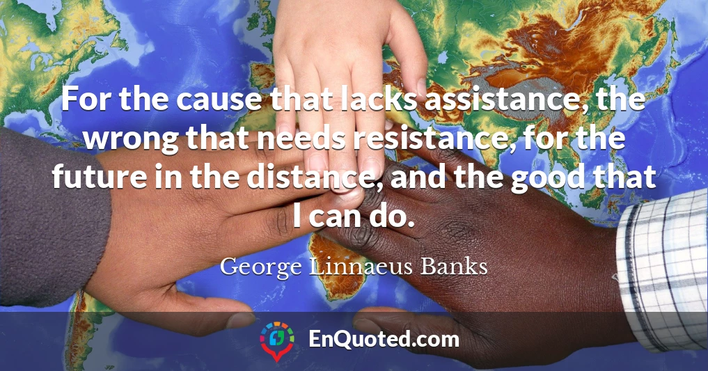 For the cause that lacks assistance, the wrong that needs resistance, for the future in the distance, and the good that I can do.