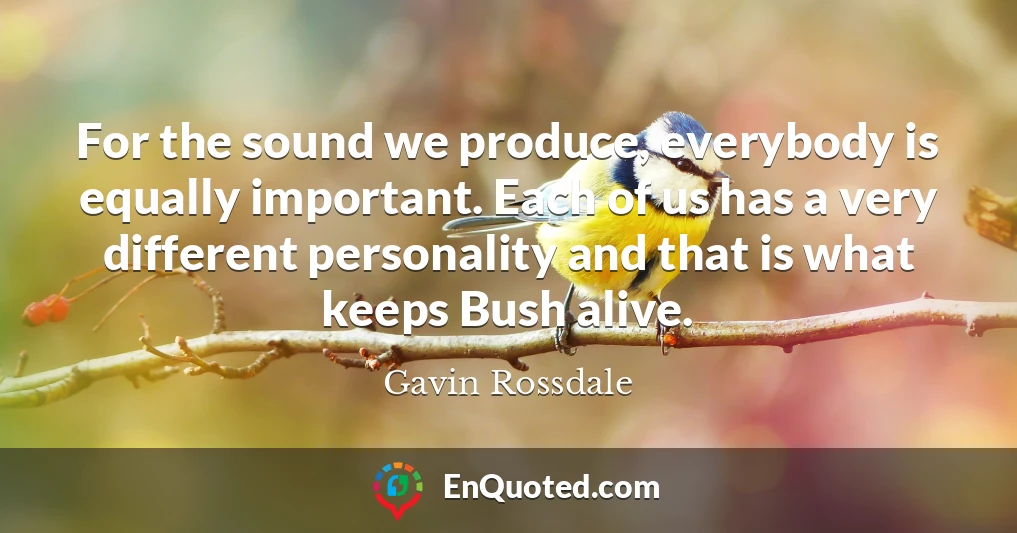 For the sound we produce, everybody is equally important. Each of us has a very different personality and that is what keeps Bush alive. For the sound we produce, everybody is equally important. Each of us has a very different personality and that is what keeps Bush alive.