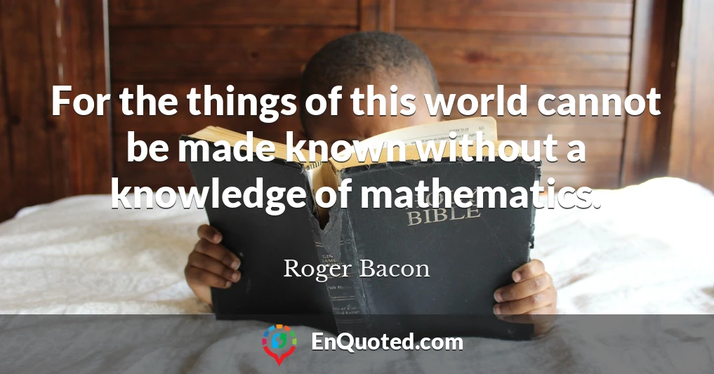 For the things of this world cannot be made known without a knowledge of mathematics.
