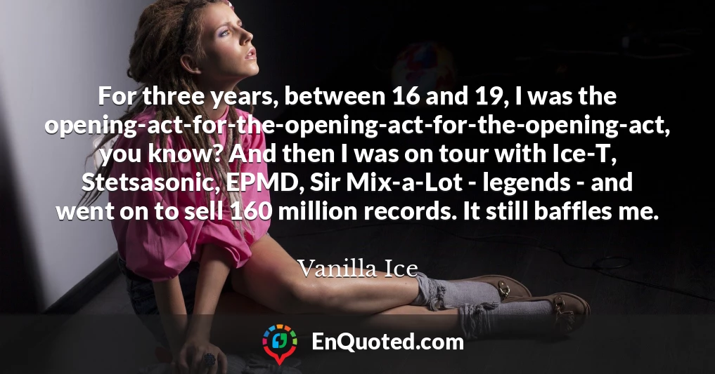 For three years, between 16 and 19, I was the opening-act-for-the-opening-act-for-the-opening-act, you know? And then I was on tour with Ice-T, Stetsasonic, EPMD, Sir Mix-a-Lot - legends - and went on to sell 160 million records. It still baffles me.
