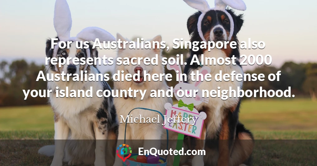 For us Australians, Singapore also represents sacred soil. Almost 2000 Australians died here in the defense of your island country and our neighborhood.