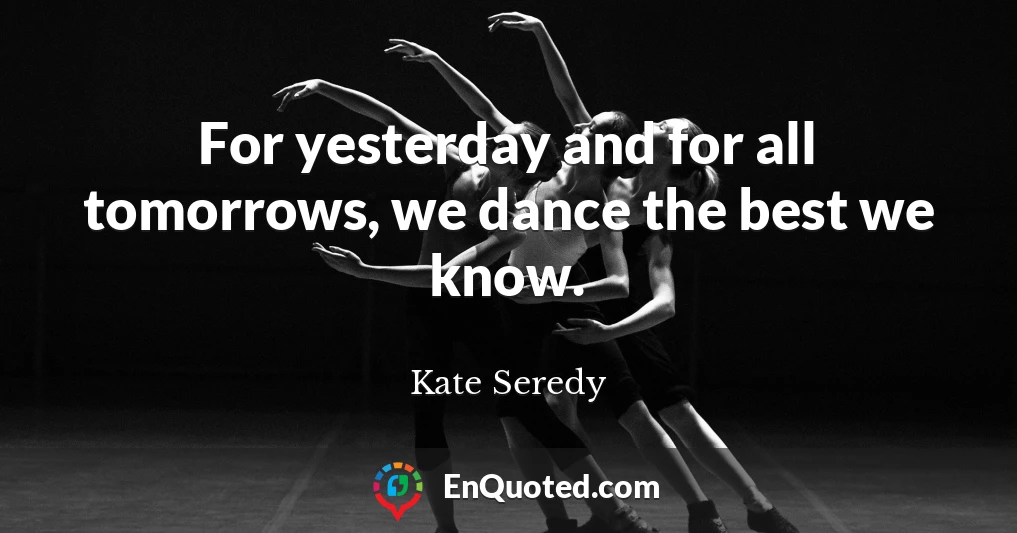 For yesterday and for all tomorrows, we dance the best we know.