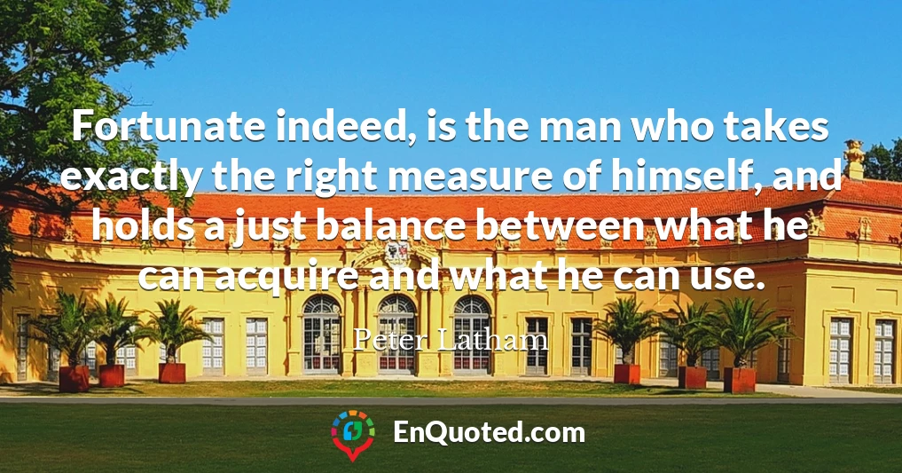 Fortunate indeed, is the man who takes exactly the right measure of himself, and holds a just balance between what he can acquire and what he can use.