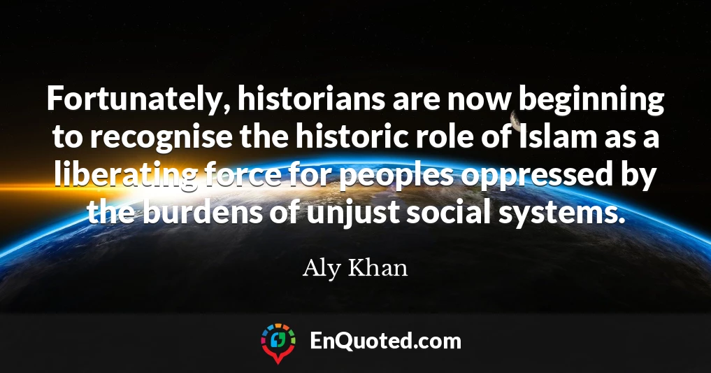 Fortunately, historians are now beginning to recognise the historic role of Islam as a liberating force for peoples oppressed by the burdens of unjust social systems.