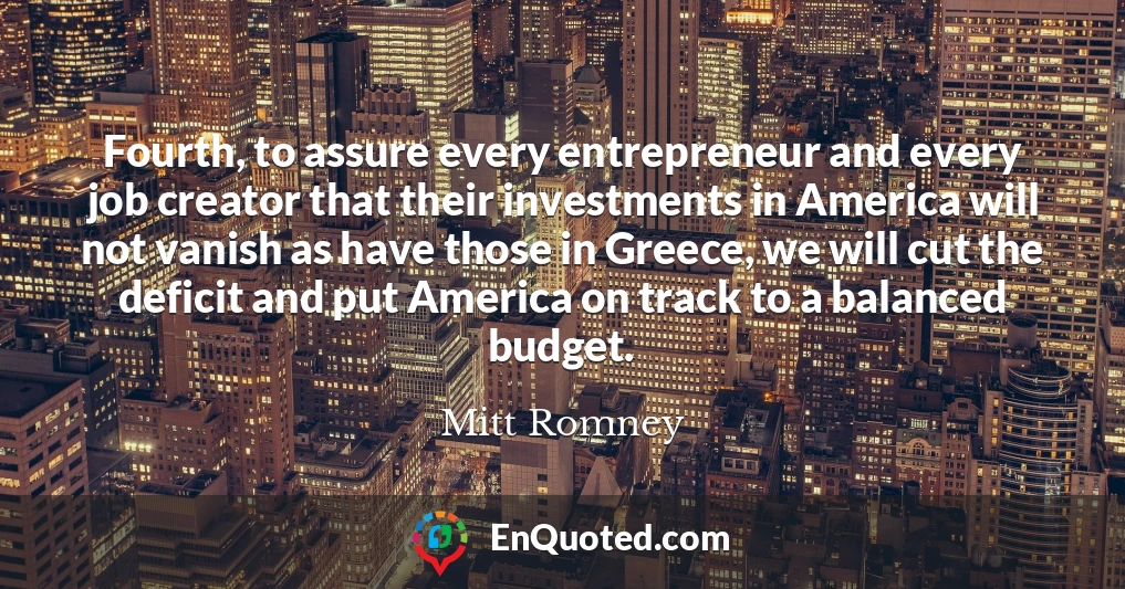 Fourth, to assure every entrepreneur and every job creator that their investments in America will not vanish as have those in Greece, we will cut the deficit and put America on track to a balanced budget. Fourth, to assure every entrepreneur and every job creator that their investments in America will not vanish as have those in Greece, we will cut the deficit and put America on track to a balanced budget.