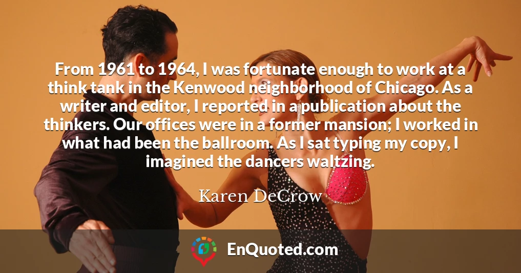 From 1961 to 1964, I was fortunate enough to work at a think tank in the Kenwood neighborhood of Chicago. As a writer and editor, I reported in a publication about the thinkers. Our offices were in a former mansion; I worked in what had been the ballroom. As I sat typing my copy, I imagined the dancers waltzing.