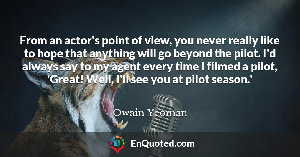 From an actor's point of view, you never really like to hope that anything will go beyond the pilot. I'd always say to my agent every time I filmed a pilot, 'Great! Well, I'll see you at pilot season.'