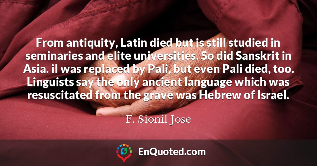 From antiquity, Latin died but is still studied in seminaries and elite universities. So did Sanskrit in Asia. iI was replaced by Pali, but even Pali died, too. Linguists say the only ancient language which was resuscitated from the grave was Hebrew of Israel.