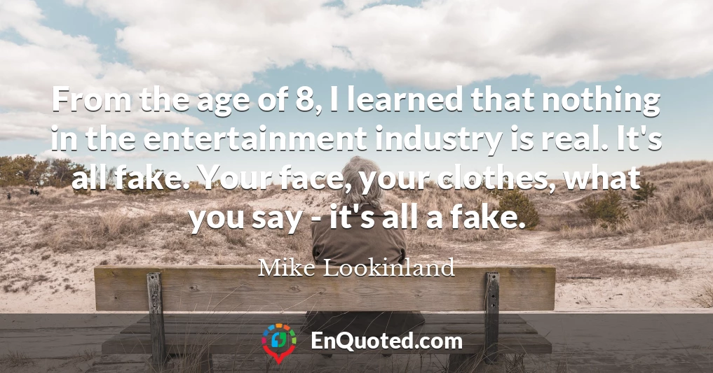 From the age of 8, I learned that nothing in the entertainment industry is real. It's all fake. Your face, your clothes, what you say - it's all a fake.