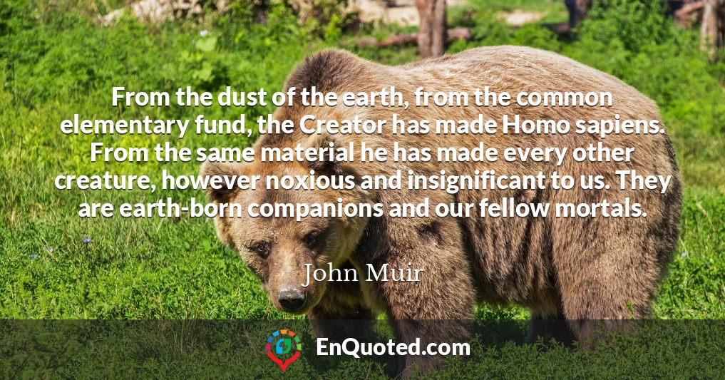 From the dust of the earth, from the common elementary fund, the Creator has made Homo sapiens. From the same material he has made every other creature, however noxious and insignificant to us. They are earth-born companions and our fellow mortals. From the dust of the earth, from the common elementary fund, the Creator has made Homo sapiens. From the same material he has made every other creature, however noxious and insignificant to us. They are earth-born companions and our fellow mortals.