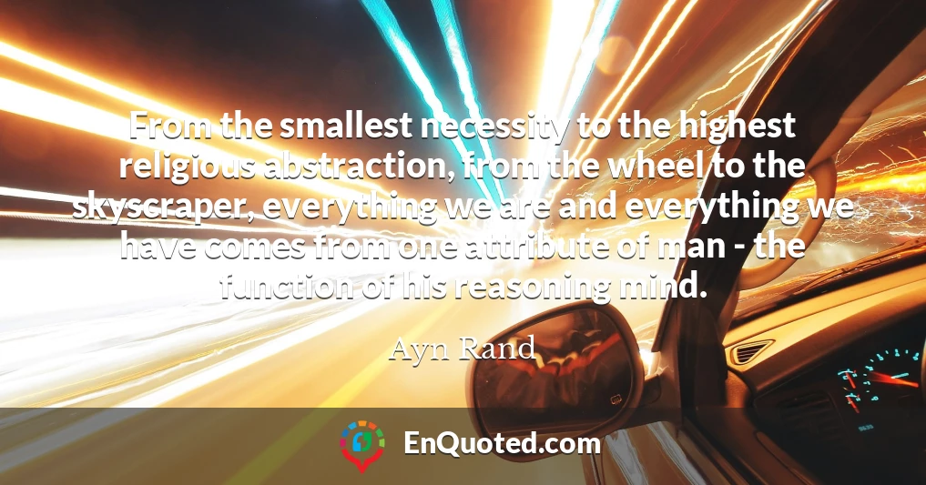 From the smallest necessity to the highest religious abstraction, from the wheel to the skyscraper, everything we are and everything we have comes from one attribute of man - the function of his reasoning mind. From the smallest necessity to the highest religious abstraction, from the wheel to the skyscraper, everything we are and everything we have comes from one attribute of man - the function of his reasoning mind.