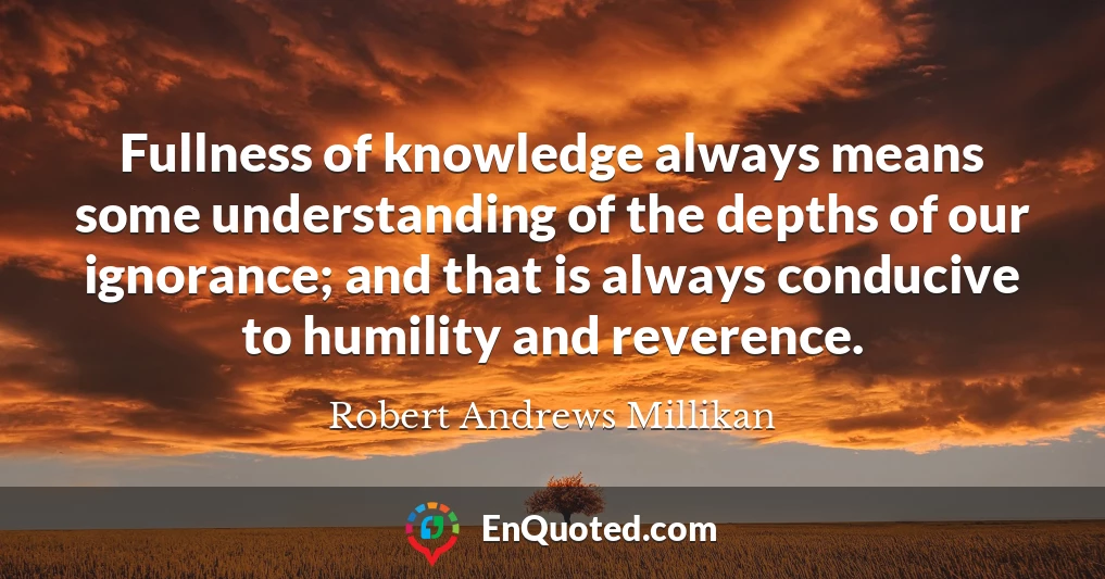 Fullness of knowledge always means some understanding of the depths of our ignorance; and that is always conducive to humility and reverence.